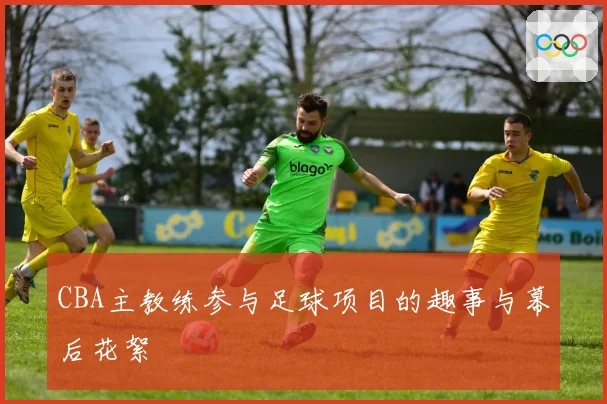 CBA主教练参与足球项目的趣事与幕后花絮