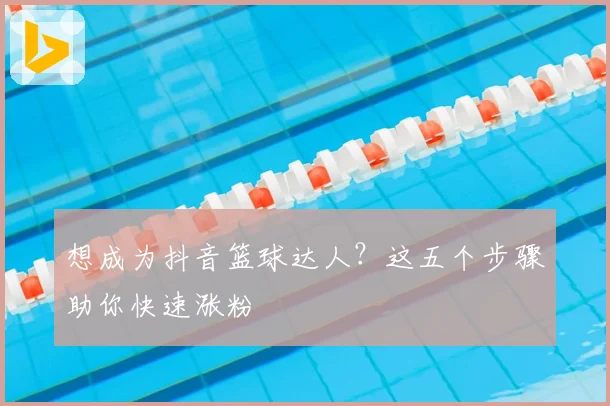 想成为抖音篮球达人？这五个步骤助你快速涨粉