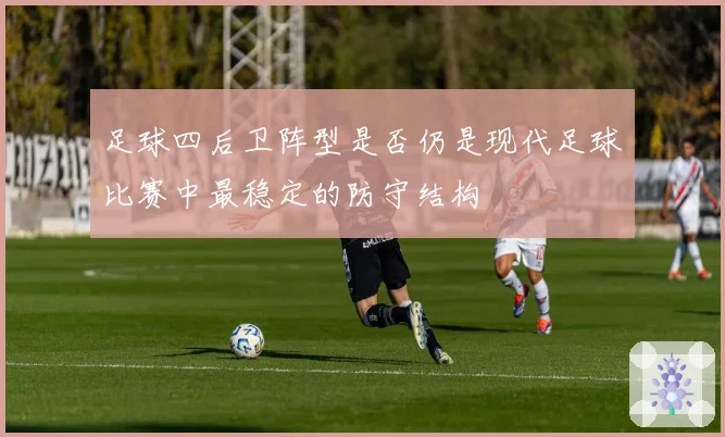 足球四后卫阵型是否仍是现代足球比赛中最稳定的防守结构