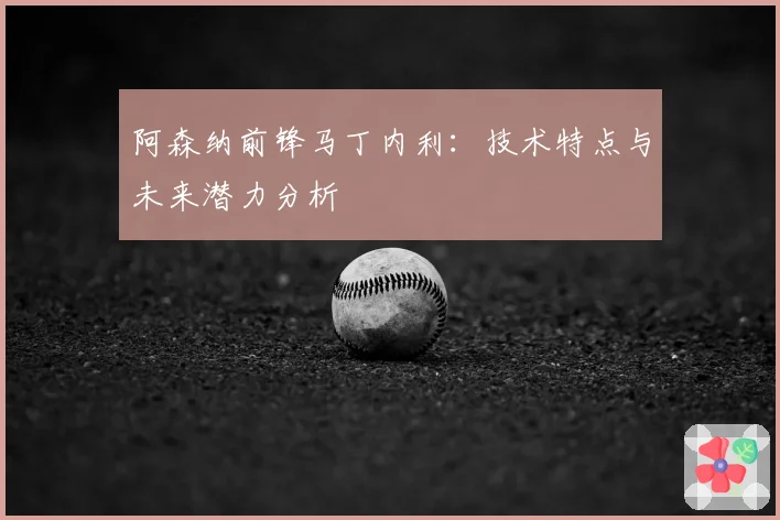 阿森纳前锋马丁内利：技术特点与未来潜力分析