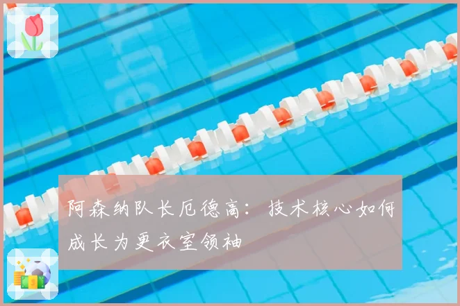 阿森纳队长厄德高：技术核心如何成长为更衣室领袖