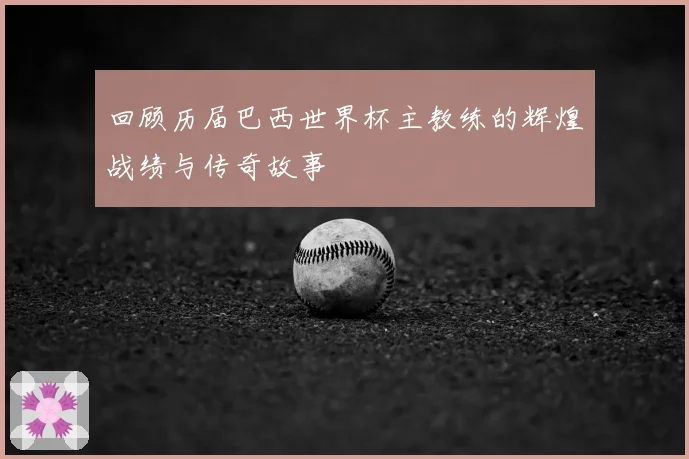 回顾历届巴西世界杯主教练的辉煌战绩与传奇故事