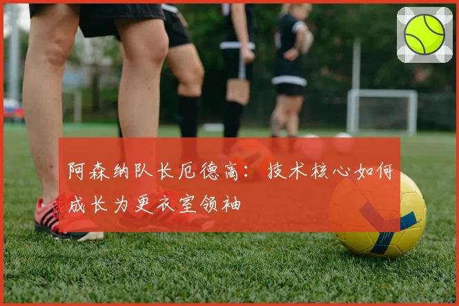 阿森纳队长厄德高：技术核心如何成长为更衣室领袖